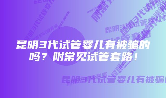 昆明3代试管婴儿有被骗的吗？附常见试管套路！