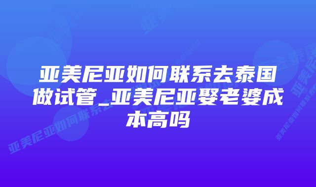 亚美尼亚如何联系去泰国做试管_亚美尼亚娶老婆成本高吗