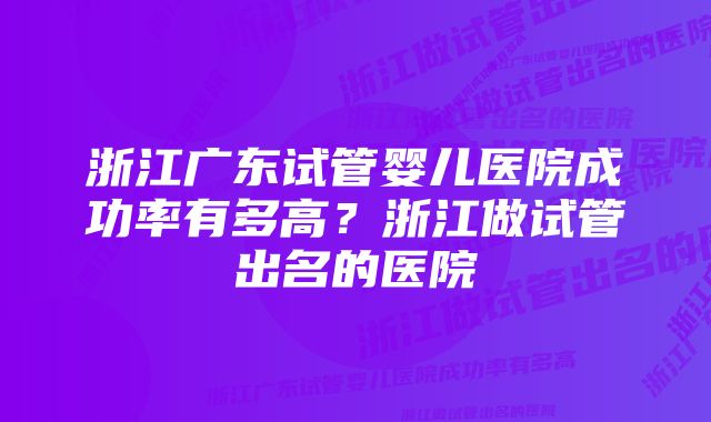 浙江广东试管婴儿医院成功率有多高？浙江做试管出名的医院