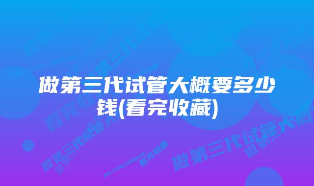 做第三代试管大概要多少钱(看完收藏)