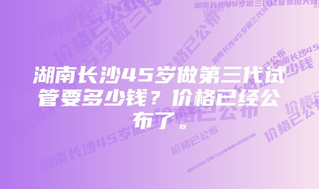 湖南长沙45岁做第三代试管要多少钱？价格已经公布了。