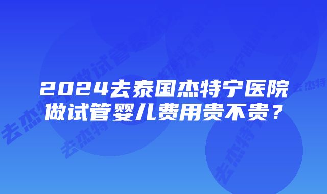 2024去泰国杰特宁医院做试管婴儿费用贵不贵？