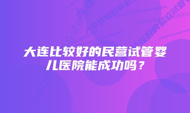 大连比较好的民营试管婴儿医院能成功吗？