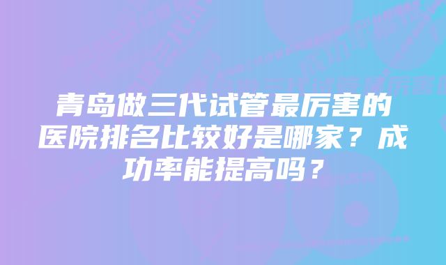 青岛做三代试管最厉害的医院排名比较好是哪家？成功率能提高吗？