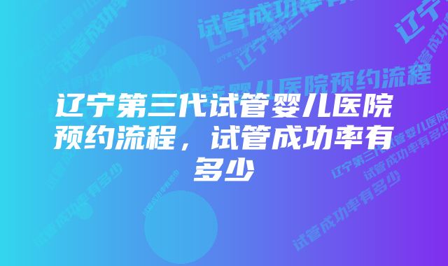 辽宁第三代试管婴儿医院预约流程，试管成功率有多少