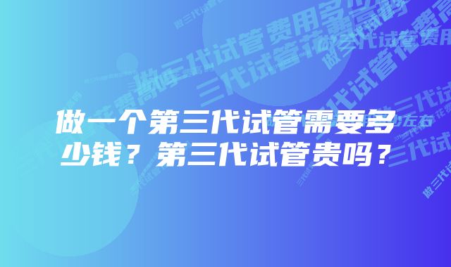 做一个第三代试管需要多少钱？第三代试管贵吗？