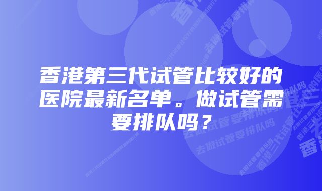 香港第三代试管比较好的医院最新名单。做试管需要排队吗？