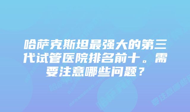 哈萨克斯坦最强大的第三代试管医院排名前十。需要注意哪些问题？