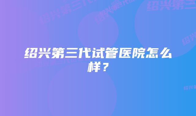 绍兴第三代试管医院怎么样？