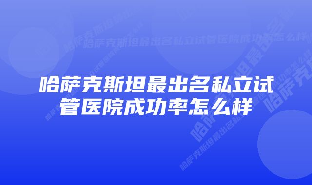 哈萨克斯坦最出名私立试管医院成功率怎么样