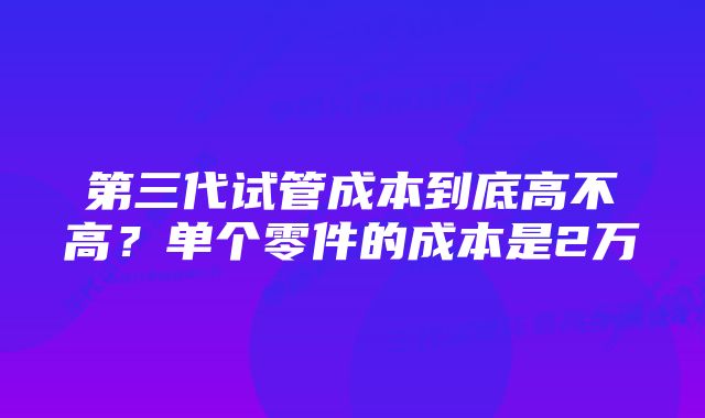 第三代试管成本到底高不高？单个零件的成本是2万