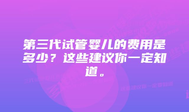 第三代试管婴儿的费用是多少？这些建议你一定知道。