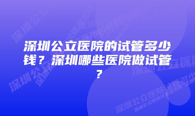 深圳公立医院的试管多少钱？深圳哪些医院做试管？