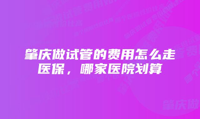 肇庆做试管的费用怎么走医保，哪家医院划算