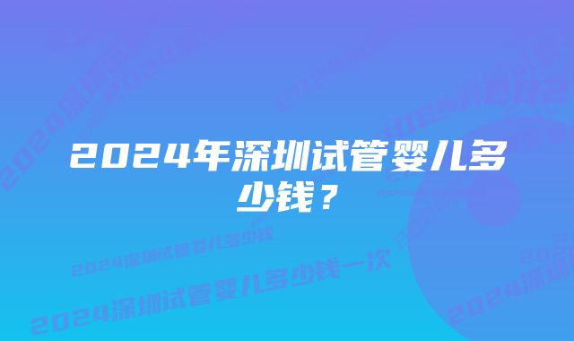 2024年深圳试管婴儿多少钱？