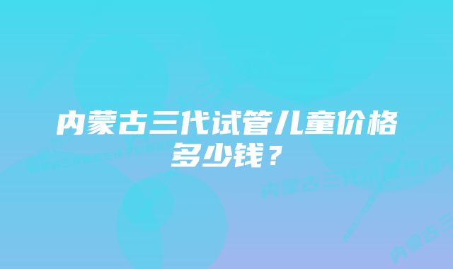 内蒙古三代试管儿童价格多少钱？