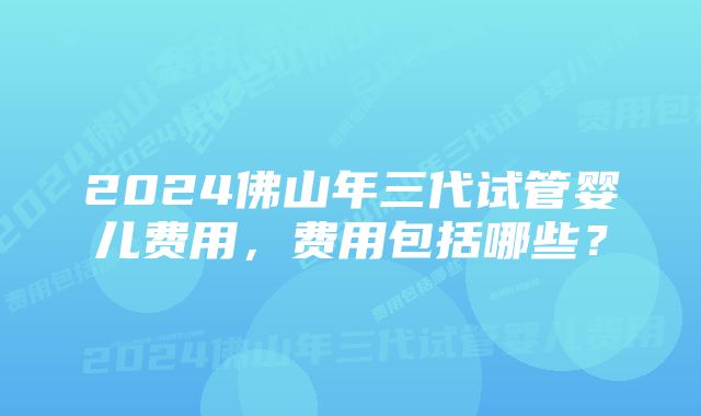 2024佛山年三代试管婴儿费用，费用包括哪些？