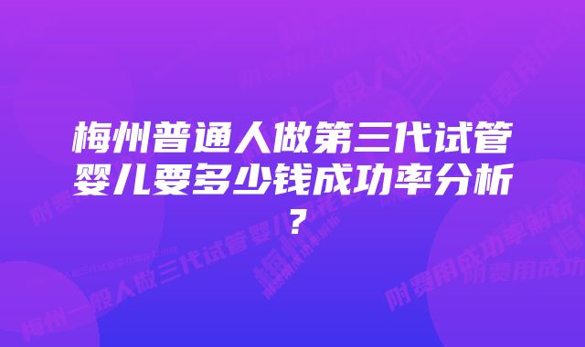 梅州普通人做第三代试管婴儿要多少钱成功率分析？