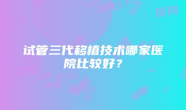 试管三代移植技术哪家医院比较好？