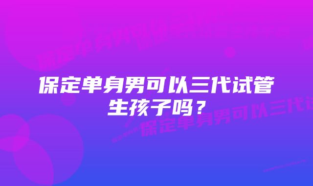 保定单身男可以三代试管生孩子吗？