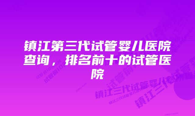 镇江第三代试管婴儿医院查询，排名前十的试管医院