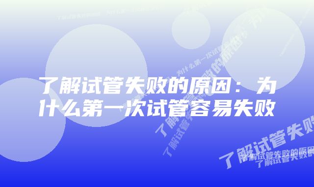 了解试管失败的原因：为什么第一次试管容易失败