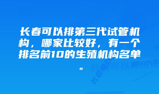 长春可以排第三代试管机构，哪家比较好，有一个排名前10的生殖机构名单。