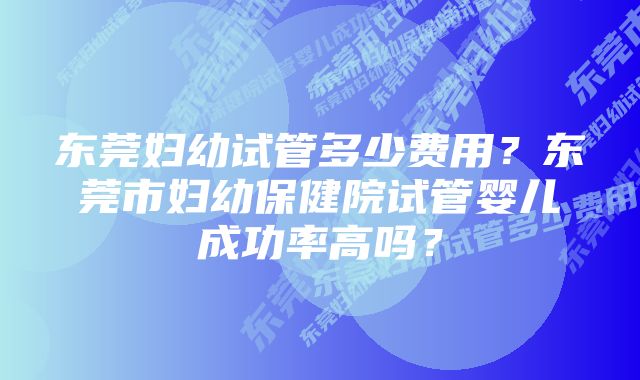 东莞妇幼试管多少费用？东莞市妇幼保健院试管婴儿成功率高吗？