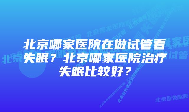 北京哪家医院在做试管看失眠？北京哪家医院治疗失眠比较好？