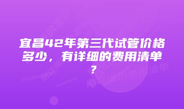 宜昌42年第三代试管价格多少，有详细的费用清单？