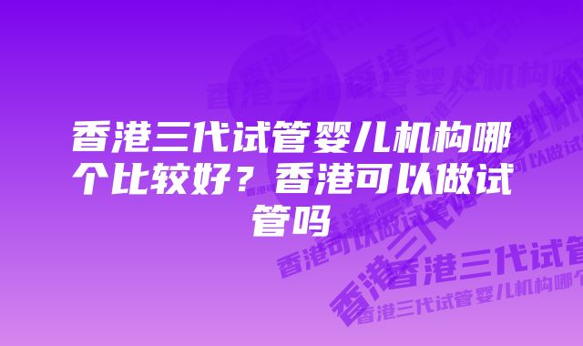 香港三代试管婴儿机构哪个比较好？香港可以做试管吗