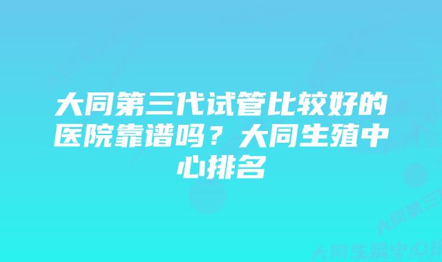 大同第三代试管比较好的医院靠谱吗？大同生殖中心排名