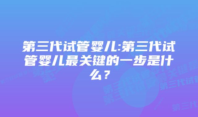 第三代试管婴儿:第三代试管婴儿最关键的一步是什么？