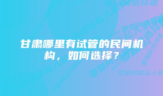 甘肃哪里有试管的民间机构，如何选择？