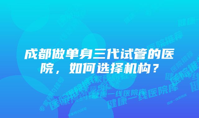 成都做单身三代试管的医院，如何选择机构？