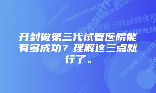 开封做第三代试管医院能有多成功？理解这三点就行了。