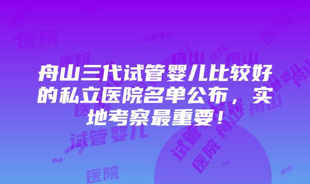 舟山三代试管婴儿比较好的私立医院名单公布，实地考察最重要！