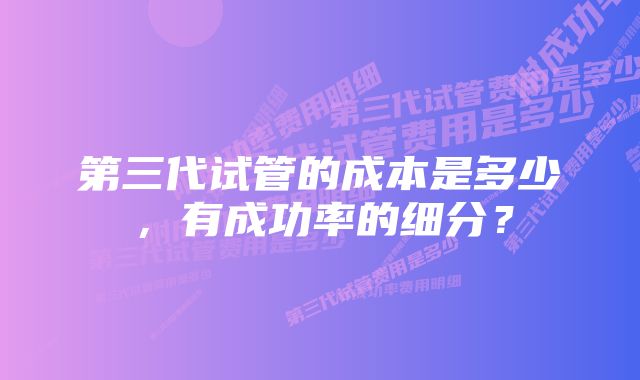 第三代试管的成本是多少，有成功率的细分？