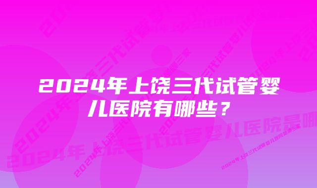 2024年上饶三代试管婴儿医院有哪些？