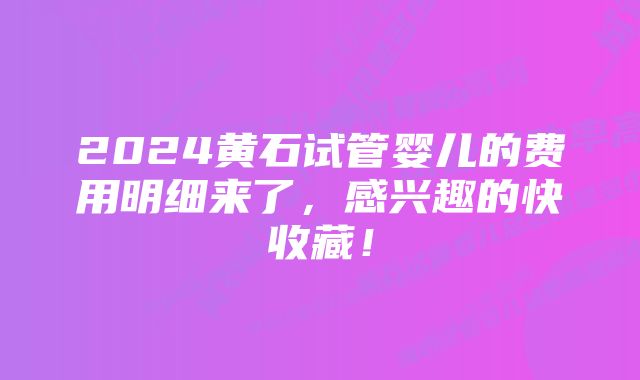 2024黄石试管婴儿的费用明细来了，感兴趣的快收藏！