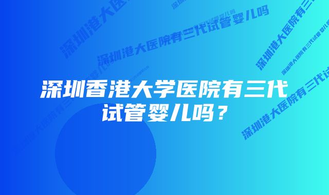 深圳香港大学医院有三代试管婴儿吗？