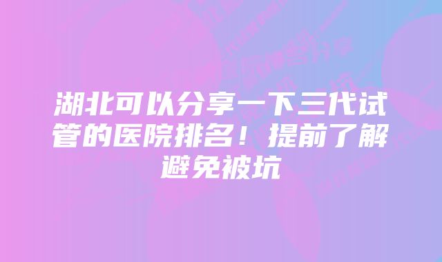 湖北可以分享一下三代试管的医院排名！提前了解避免被坑