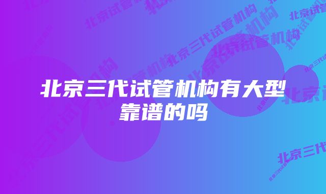 北京三代试管机构有大型靠谱的吗