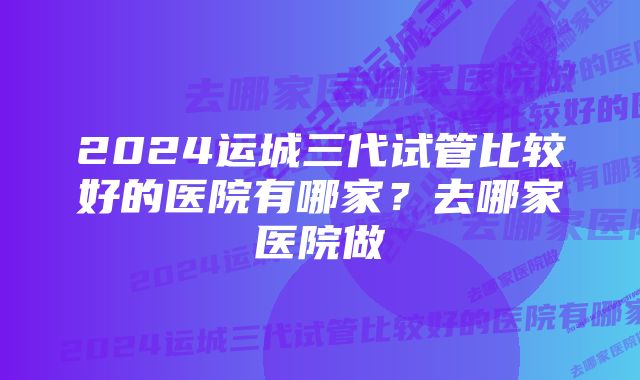 2024运城三代试管比较好的医院有哪家？去哪家医院做