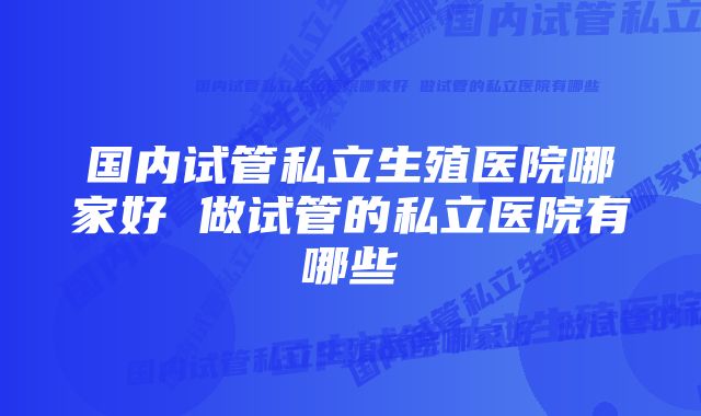 国内试管私立生殖医院哪家好 做试管的私立医院有哪些