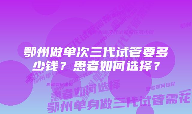 鄂州做单次三代试管要多少钱？患者如何选择？