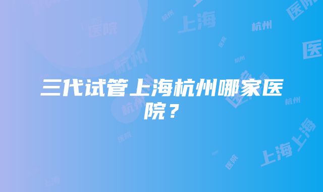 三代试管上海杭州哪家医院？