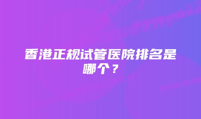 香港正规试管医院排名是哪个？