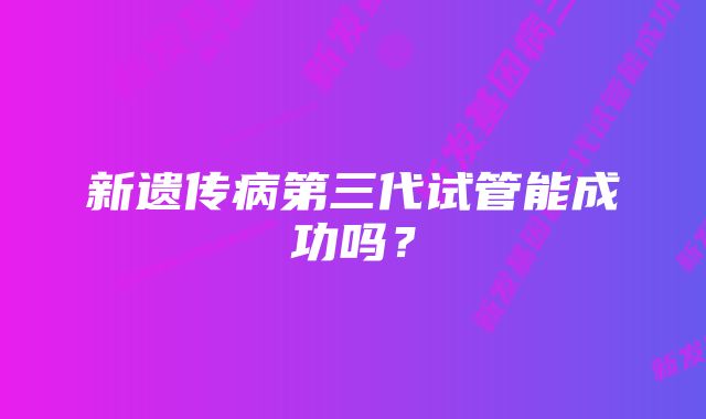 新遗传病第三代试管能成功吗？