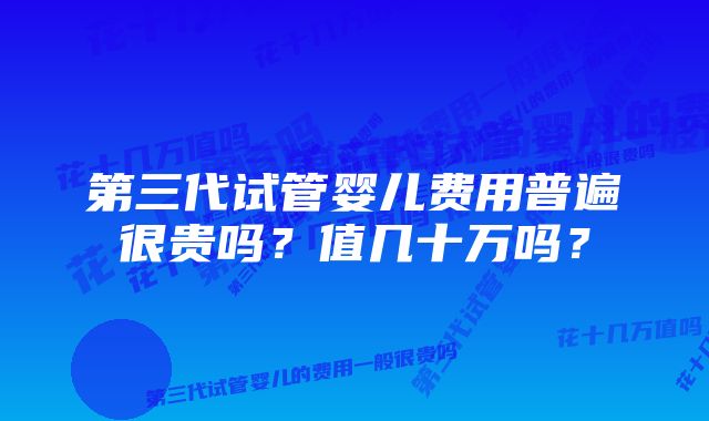 第三代试管婴儿费用普遍很贵吗？值几十万吗？